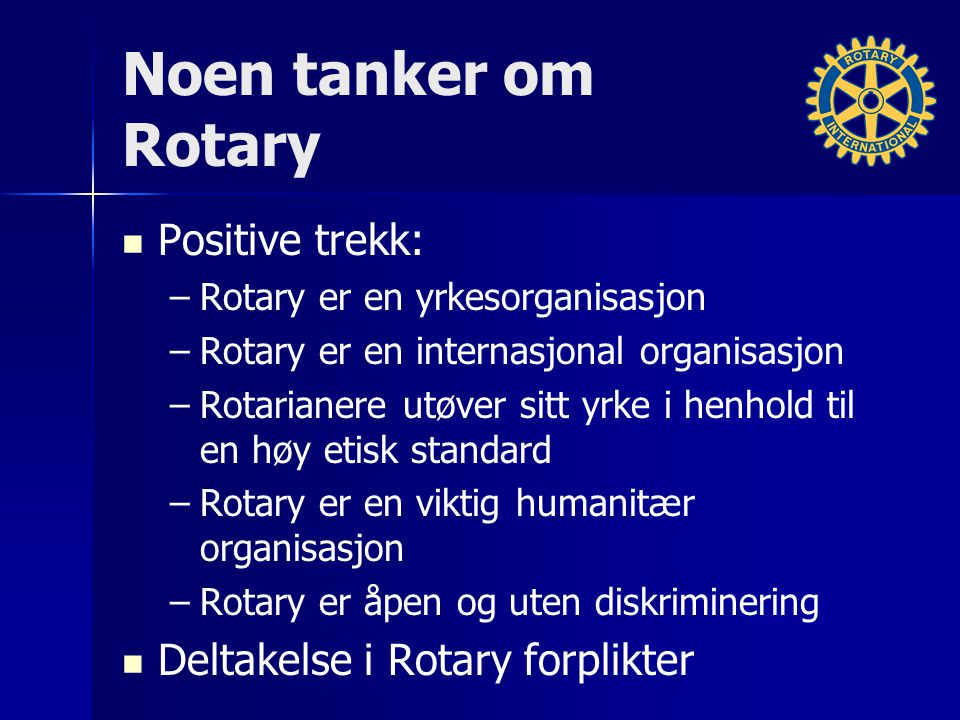 Noen tanker om Rotary Positive trekk: – –Rotary er en yrkesorganisasjon – –Rotary er en internasjonal organisasjon – –Rotarianere utøver sitt yrke i henhold til en høy etisk standard – –Rotary er en viktig humanitær organisasjon – –Rotary er åpen og uten diskriminering Deltakelse i Rotary forplikter