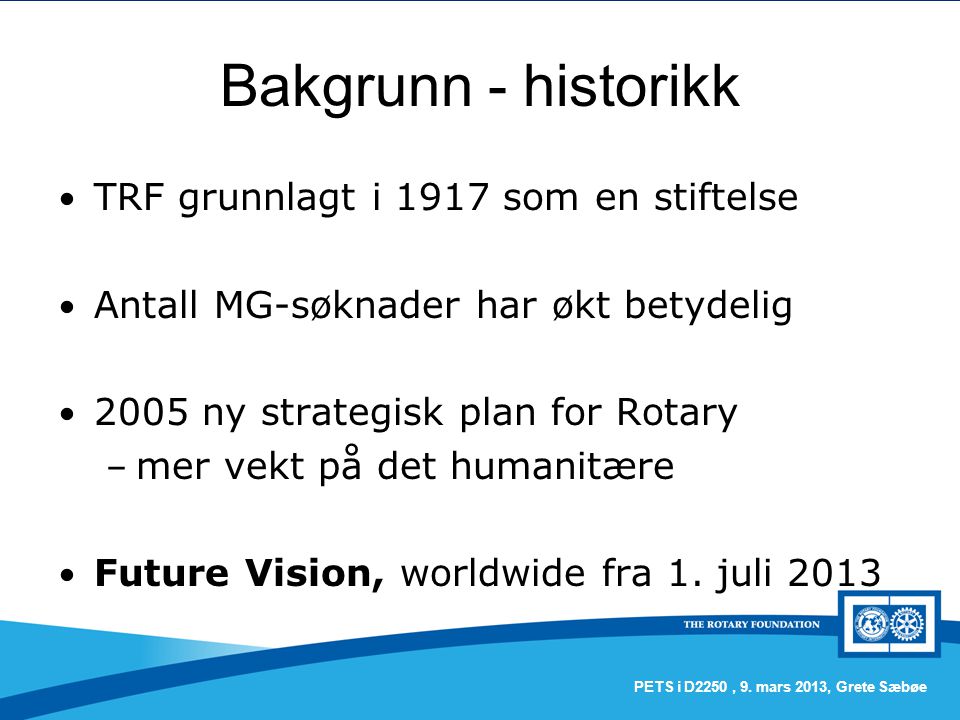 Bakgrunn - historikk TRF grunnlagt i 1917 som en stiftelse Antall MG-søknader har økt betydelig 2005 ny strategisk plan for Rotary – mer vekt på det humanitære Future Vision, worldwide fra 1.