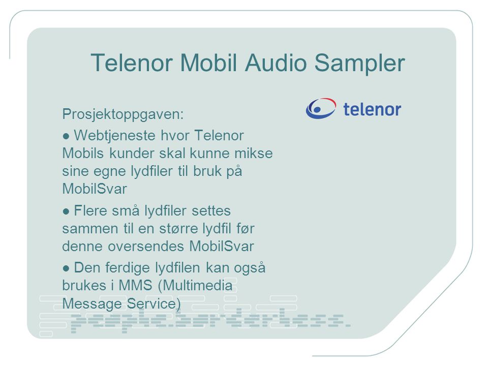 Telenor Mobil Audio Sampler Prosjektoppgaven: Webtjeneste hvor Telenor Mobils kunder skal kunne mikse sine egne lydfiler til bruk på MobilSvar Flere små lydfiler settes sammen til en større lydfil før denne oversendes MobilSvar Den ferdige lydfilen kan også brukes i MMS (Multimedia Message Service)