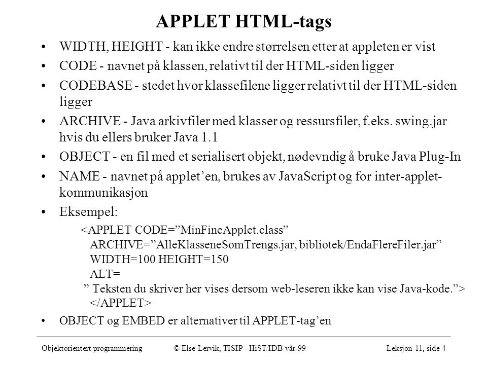 Objektorientert programmering© Else Lervik, TISIP - HiST/IDB vår-99Leksjon 11, side 4 APPLET HTML-tags WIDTH, HEIGHT - kan ikke endre størrelsen etter at appleten er vist CODE - navnet på klassen, relativt til der HTML-siden ligger CODEBASE - stedet hvor klassefilene ligger relativt til der HTML-siden ligger ARCHIVE - Java arkivfiler med klasser og ressursfiler, f.eks.