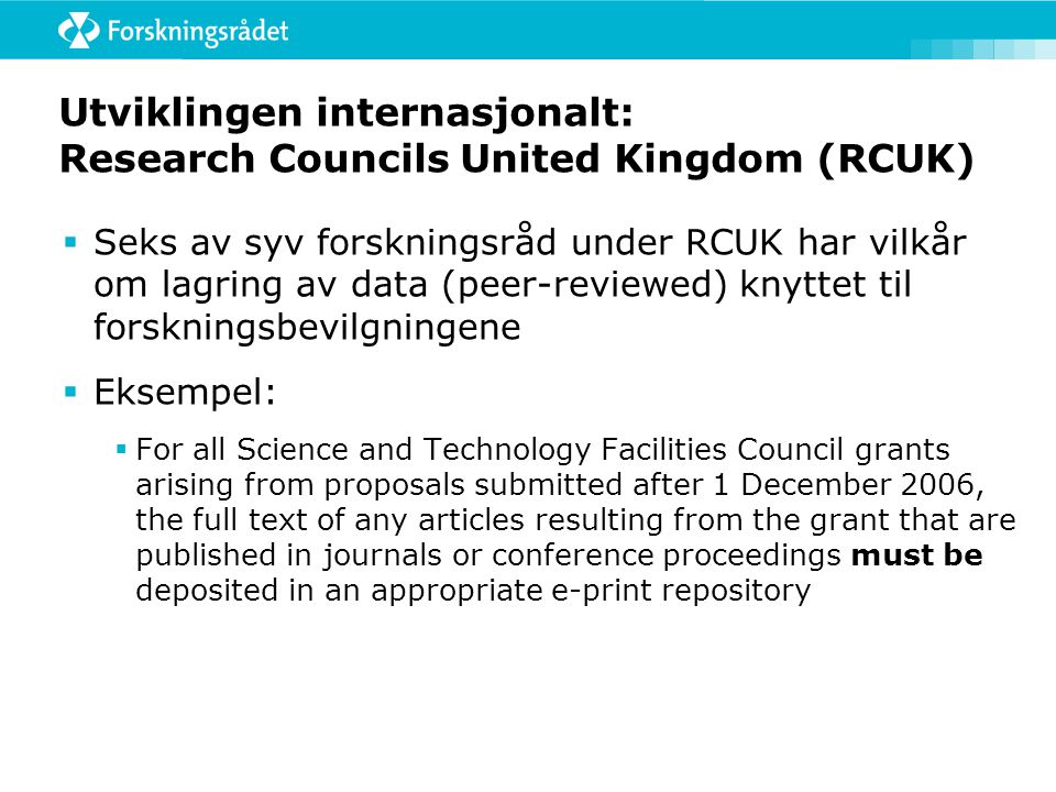 Utviklingen internasjonalt: Research Councils United Kingdom (RCUK)  Seks av syv forskningsråd under RCUK har vilkår om lagring av data (peer-reviewed) knyttet til forskningsbevilgningene  Eksempel:  For all Science and Technology Facilities Council grants arising from proposals submitted after 1 December 2006, the full text of any articles resulting from the grant that are published in journals or conference proceedings must be deposited in an appropriate e-print repository