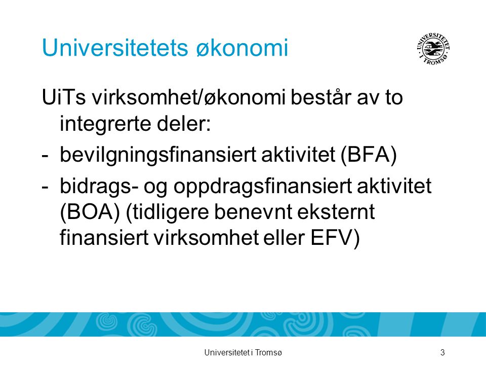 Universitetet i Tromsø3 Universitetets økonomi UiTs virksomhet/økonomi består av to integrerte deler: -bevilgningsfinansiert aktivitet (BFA) -bidrags- og oppdragsfinansiert aktivitet (BOA) (tidligere benevnt eksternt finansiert virksomhet eller EFV)