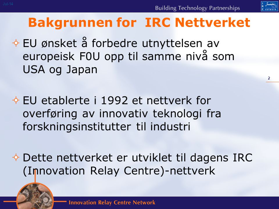 2 Jul-14 Bakgrunnen for IRC Nettverket EU ønsket å forbedre utnyttelsen av europeisk F0U opp til samme nivå som USA og Japan EU etablerte i 1992 et nettverk for overføring av innovativ teknologi fra forskningsinstitutter til industri Dette nettverket er utviklet til dagens IRC (Innovation Relay Centre)-nettverk