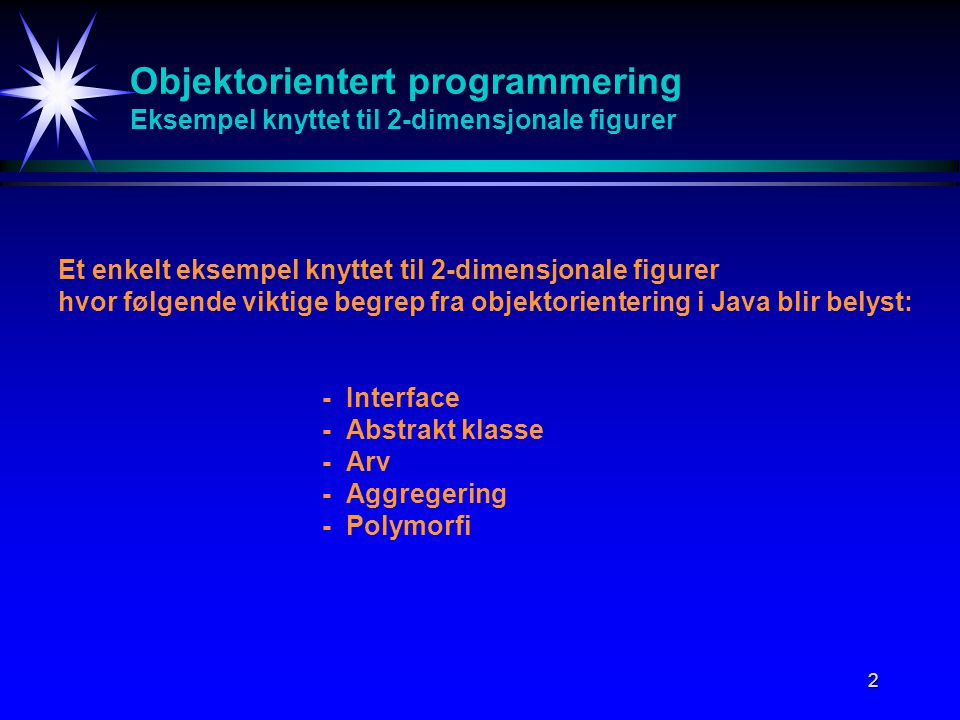 2 Objektorientert programmering Eksempel knyttet til 2-dimensjonale figurer Et enkelt eksempel knyttet til 2-dimensjonale figurer hvor følgende viktige begrep fra objektorientering i Java blir belyst: -Interface -Abstrakt klasse -Arv -Aggregering -Polymorfi