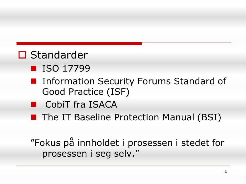  Standarder ISO Information Security Forums Standard of Good Practice (ISF) CobiT fra ISACA The IT Baseline Protection Manual (BSI) Fokus på innholdet i prosessen i stedet for prosessen i seg selv. 6