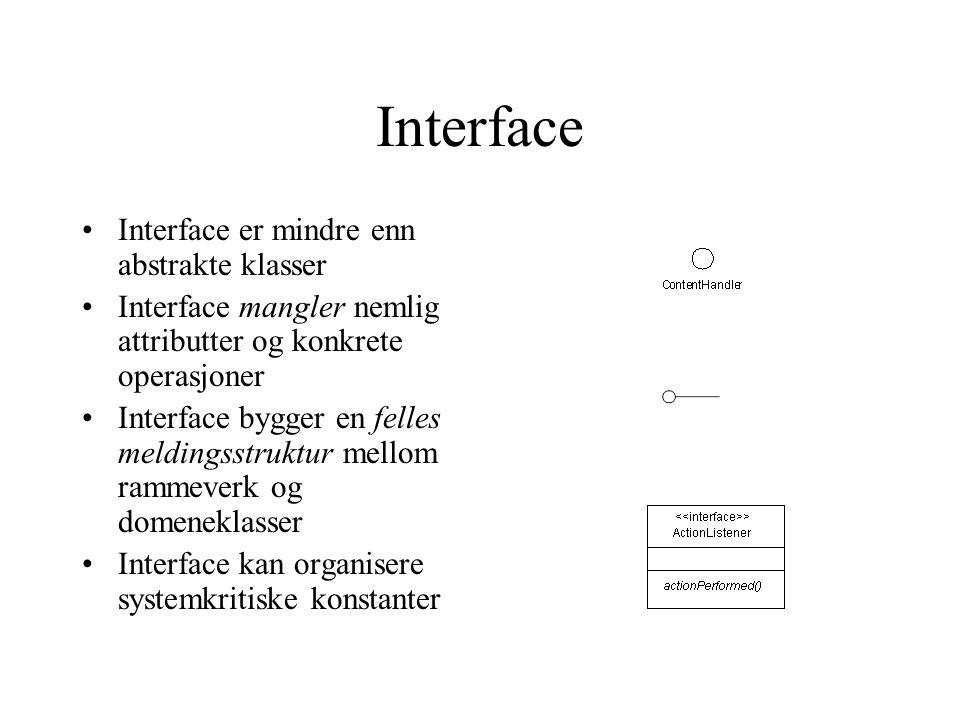 Interface Interface er mindre enn abstrakte klasser Interface mangler nemlig attributter og konkrete operasjoner Interface bygger en felles meldingsstruktur mellom rammeverk og domeneklasser Interface kan organisere systemkritiske konstanter