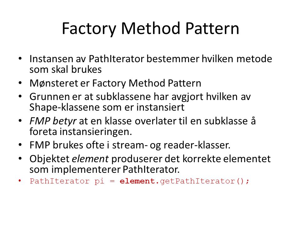 Factory Method Pattern Instansen av PathIterator bestemmer hvilken metode som skal brukes Mønsteret er Factory Method Pattern Grunnen er at subklassene har avgjort hvilken av Shape-klassene som er instansiert FMP betyr at en klasse overlater til en subklasse å foreta instansieringen.