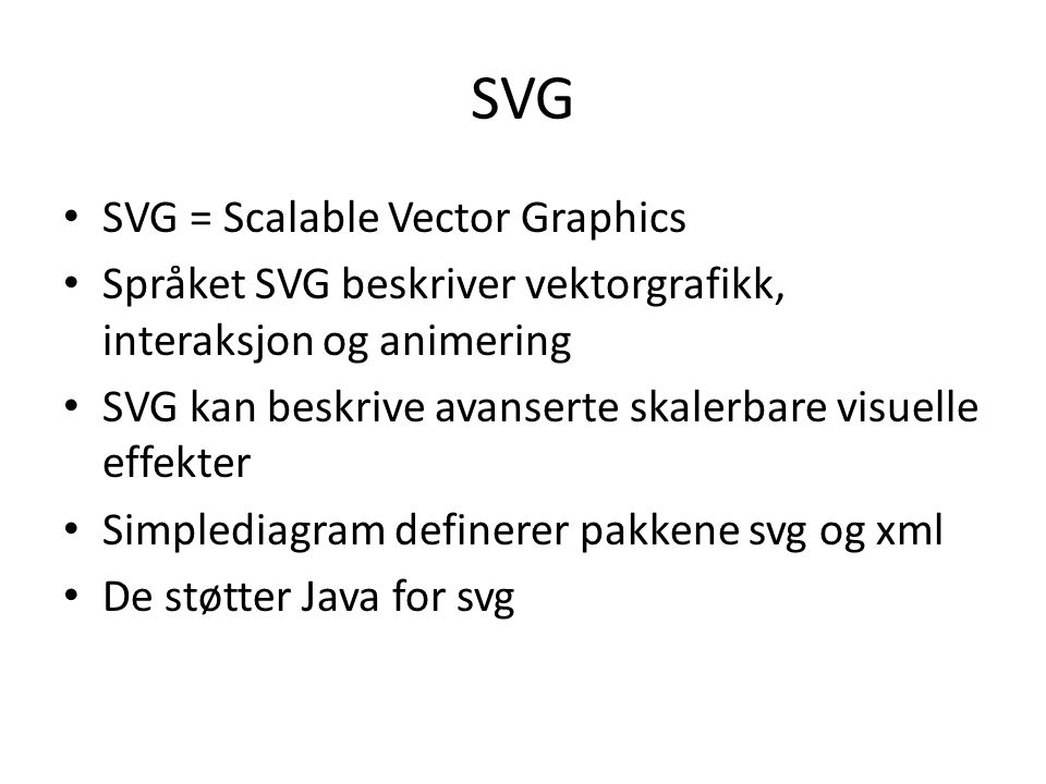 SVG SVG = Scalable Vector Graphics Språket SVG beskriver vektorgrafikk, interaksjon og animering SVG kan beskrive avanserte skalerbare visuelle effekter Simplediagram definerer pakkene svg og xml De støtter Java for svg