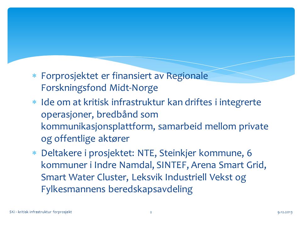  Forprosjektet er finansiert av Regionale Forskningsfond Midt-Norge  Ide om at kritisk infrastruktur kan driftes i integrerte operasjoner, bredbånd som kommunikasjonsplattform, samarbeid mellom private og offentlige aktører  Deltakere i prosjektet: NTE, Steinkjer kommune, 6 kommuner i Indre Namdal, SINTEF, Arena Smart Grid, Smart Water Cluster, Leksvik Industriell Vekst og Fylkesmannens beredskapsavdeling SKI - kritisk infrastruktur forprosjekt