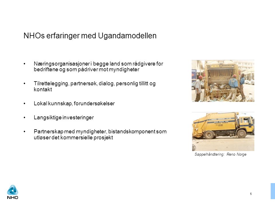 6 NHOs erfaringer med Ugandamodellen Næringsorganisasjoner i begge land som rådgivere for bedriftene og som pådriver mot myndigheter Tilrettelegging, partnersøk, dialog, personlig tillitt og kontakt Lokal kunnskap, forundersøkelser Langsiktige investeringer Partnerskap med myndigheter, bistandskomponent som utløser det kommersielle prosjekt Søppelhåndtering: Reno Norge