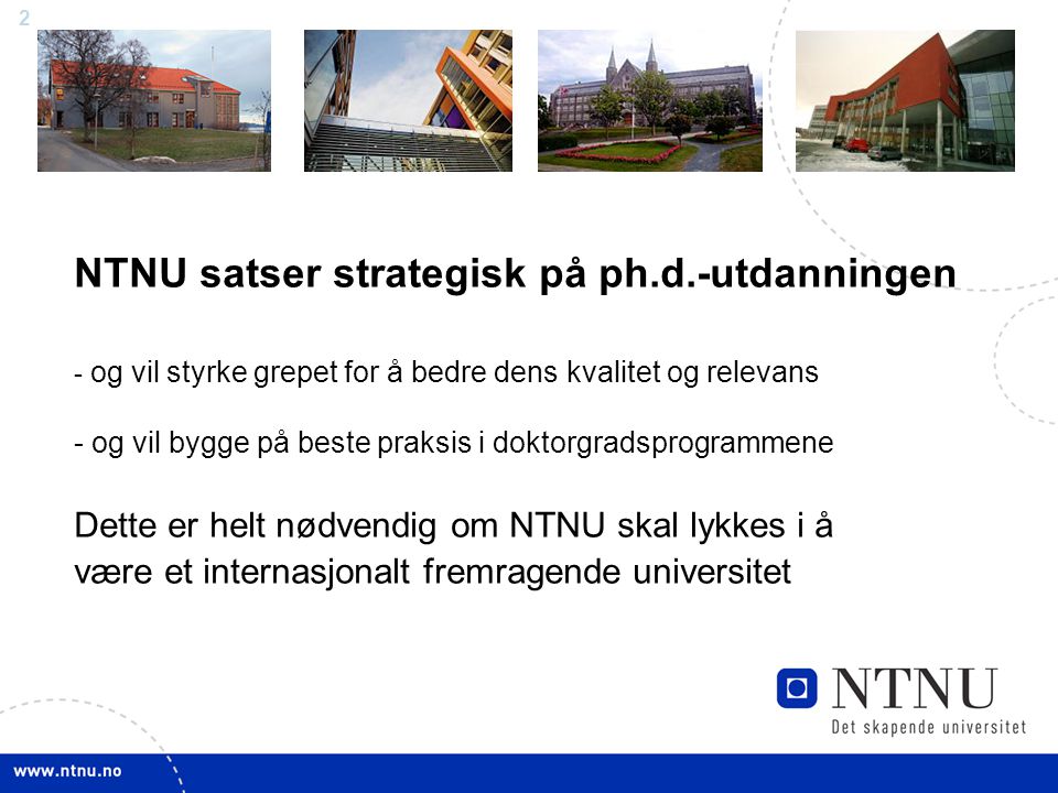 2 NTNU satser strategisk på ph.d.-utdanningen - og vil styrke grepet for å bedre dens kvalitet og relevans - og vil bygge på beste praksis i doktorgradsprogrammene Dette er helt nødvendig om NTNU skal lykkes i å være et internasjonalt fremragende universitet