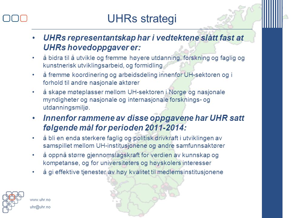 UHRs strategi UHRs representantskap har i vedtektene slått fast at UHRs hovedoppgaver er: å bidra til å utvikle og fremme høyere utdanning, forskning og faglig og kunstnerisk utviklingsarbeid, og formidling å fremme koordinering og arbeidsdeling innenfor UH-sektoren og i forhold til andre nasjonale aktører å skape møteplasser mellom UH-sektoren i Norge og nasjonale myndigheter og nasjonale og internasjonale forsknings- og utdanningsmiljø.