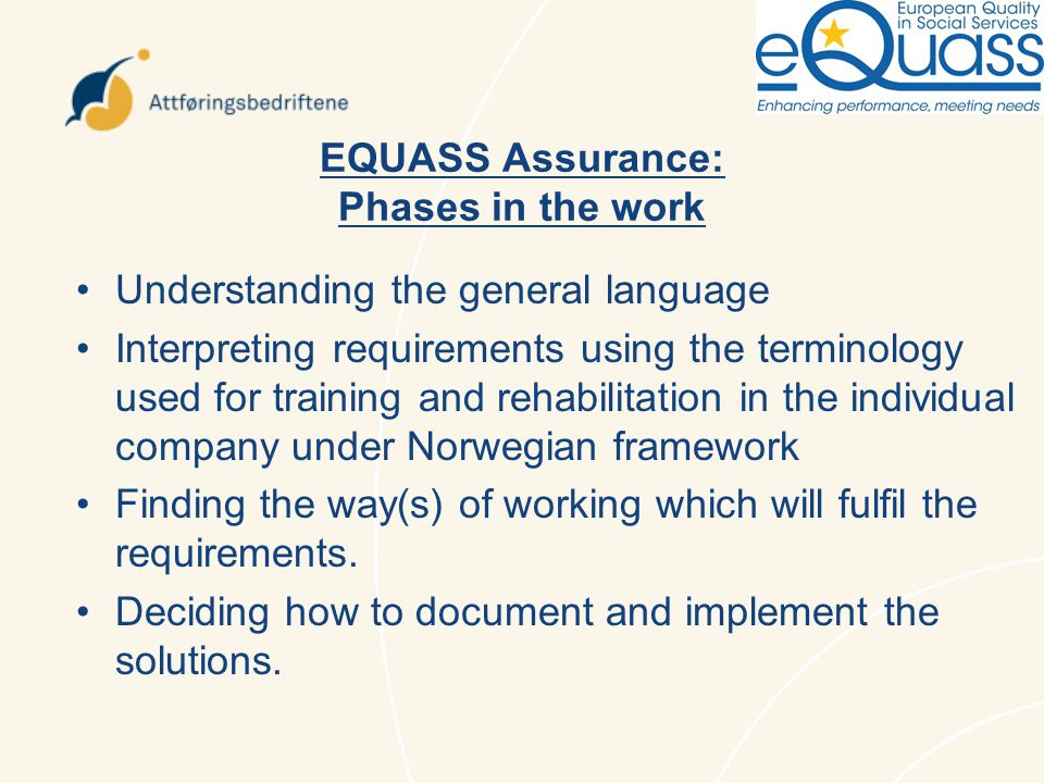 EQUASS Assurance: Phases in the work Understanding the general language Interpreting requirements using the terminology used for training and rehabilitation in the individual company under Norwegian framework Finding the way(s) of working which will fulfil the requirements.