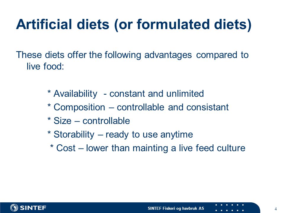 SINTEF Fiskeri og havbruk AS 4 Artificial diets (or formulated diets) These diets offer the following advantages compared to live food: * Availability - constant and unlimited * Composition – controllable and consistant * Size – controllable * Storability – ready to use anytime * Cost – lower than mainting a live feed culture