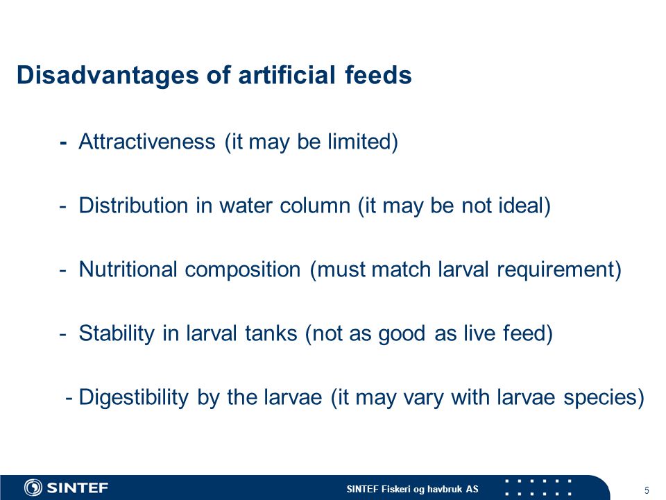 SINTEF Fiskeri og havbruk AS 5 Disadvantages of artificial feeds - Attractiveness (it may be limited) - Distribution in water column (it may be not ideal) - Nutritional composition (must match larval requirement) - Stability in larval tanks (not as good as live feed) - Digestibility by the larvae (it may vary with larvae species)