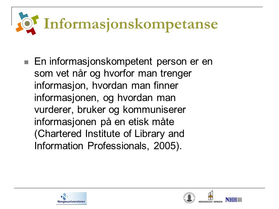Informasjonskompetanse En informasjonskompetent person er en som vet når og hvorfor man trenger informasjon, hvordan man finner informasjonen, og hvordan man vurderer, bruker og kommuniserer informasjonen på en etisk måte (Chartered Institute of Library and Information Professionals, 2005).