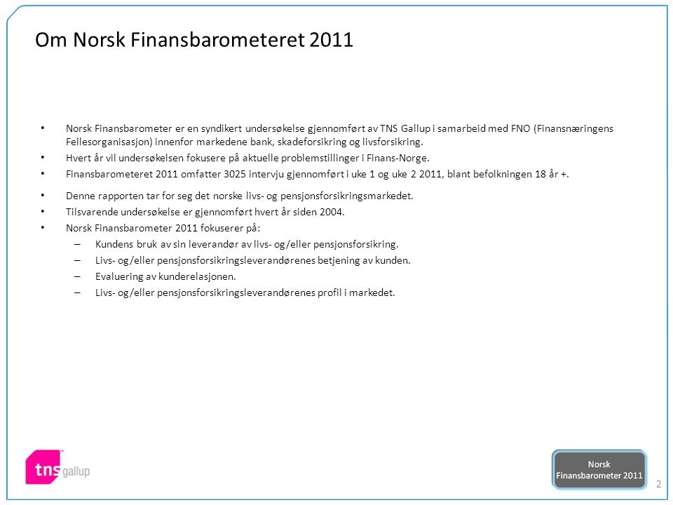 2 Om Norsk Finansbarometeret 2011 Norsk Finansbarometer er en syndikert undersøkelse gjennomført av TNS Gallup i samarbeid med FNO (Finansnæringens Fellesorganisasjon) innenfor markedene bank, skadeforsikring og livsforsikring.