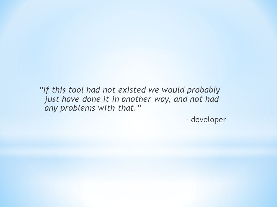 If this tool had not existed we would probably just have done it in another way, and not had any problems with that. - developer