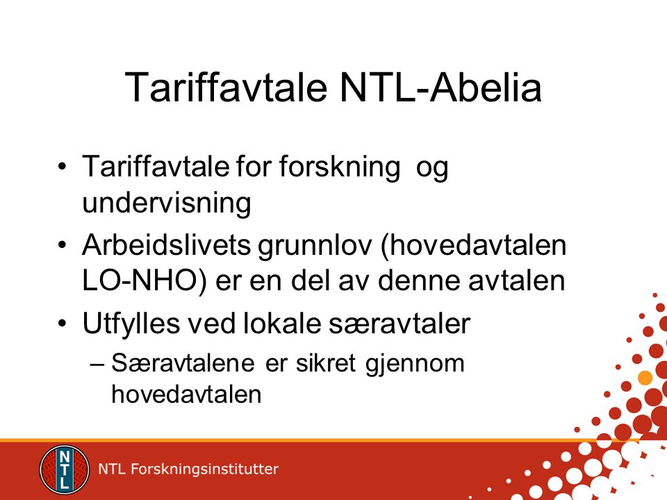 Tariffavtale NTL-Abelia Tariffavtale for forskning og undervisning Arbeidslivets grunnlov (hovedavtalen LO-NHO) er en del av denne avtalen Utfylles ved lokale særavtaler –Særavtalene er sikret gjennom hovedavtalen