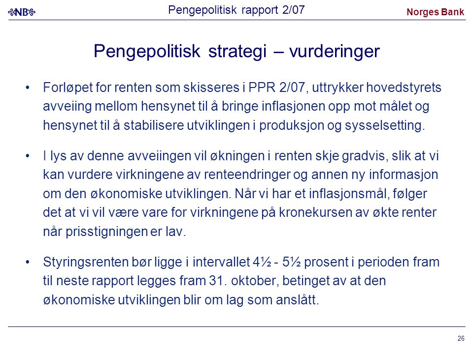 Norges Bank 26 Pengepolitisk strategi – vurderinger Forløpet for renten som skisseres i PPR 2/07, uttrykker hovedstyrets avveiing mellom hensynet til å bringe inflasjonen opp mot målet og hensynet til å stabilisere utviklingen i produksjon og sysselsetting.