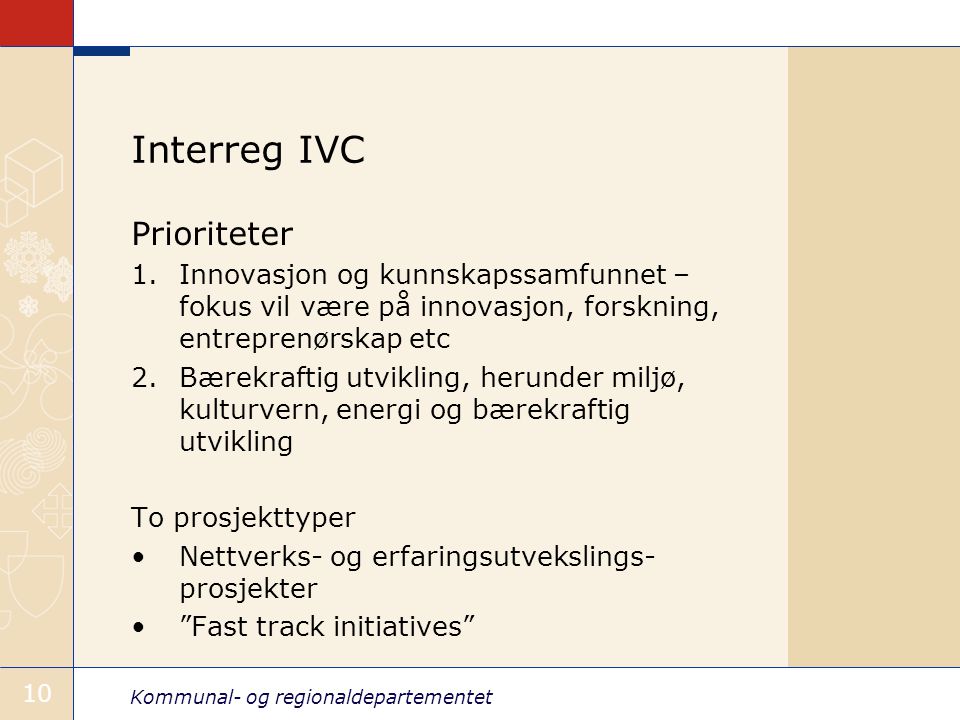 Kommunal- og regionaldepartementet 10 Interreg IVC Prioriteter 1.Innovasjon og kunnskapssamfunnet – fokus vil være på innovasjon, forskning, entreprenørskap etc 2.Bærekraftig utvikling, herunder miljø, kulturvern, energi og bærekraftig utvikling To prosjekttyper Nettverks- og erfaringsutvekslings- prosjekter Fast track initiatives
