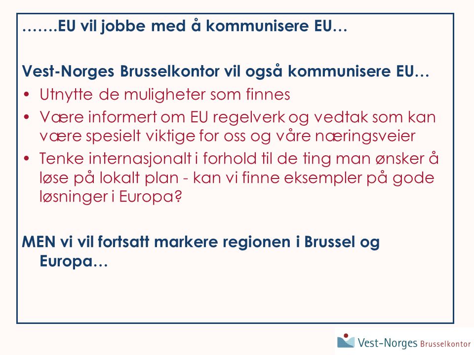 …….EU vil jobbe med å kommunisere EU… Vest-Norges Brusselkontor vil også kommunisere EU… Utnytte de muligheter som finnes Være informert om EU regelverk og vedtak som kan være spesielt viktige for oss og våre næringsveier Tenke internasjonalt i forhold til de ting man ønsker å løse på lokalt plan - kan vi finne eksempler på gode løsninger i Europa.