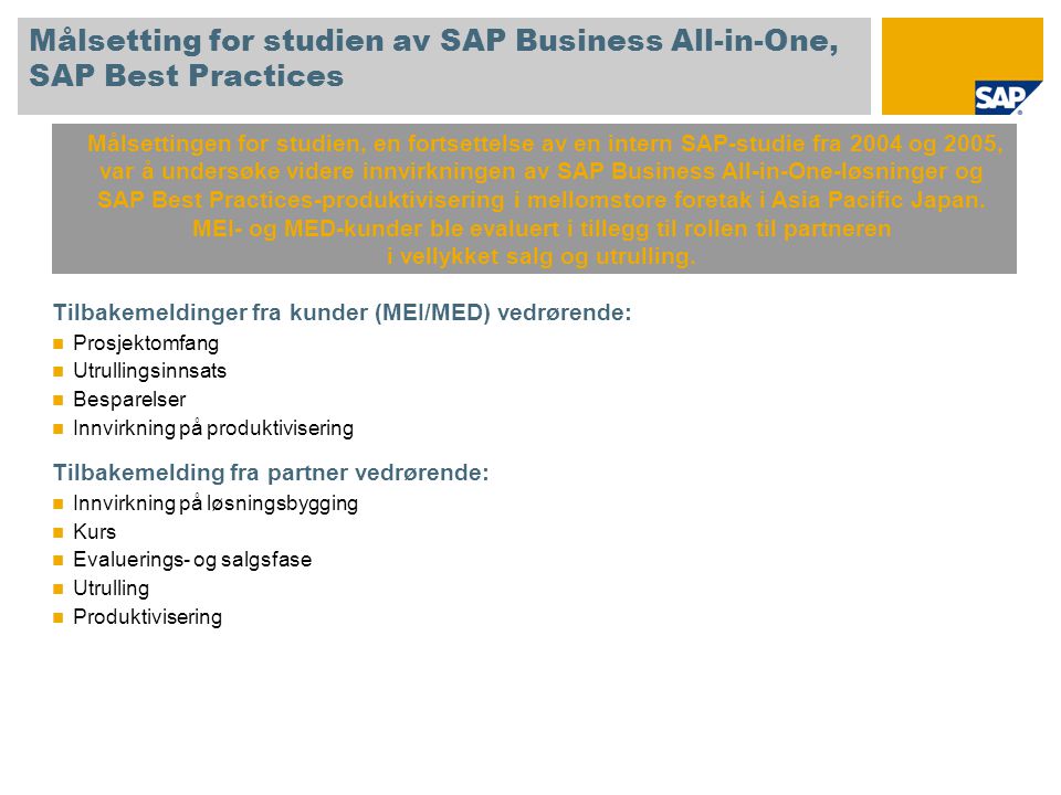 Målsetting for studien av SAP Business All-in-One, SAP Best Practices Tilbakemeldinger fra kunder (MEI/MED) vedrørende: Prosjektomfang Utrullingsinnsats Besparelser Innvirkning på produktivisering Tilbakemelding fra partner vedrørende: Innvirkning på løsningsbygging Kurs Evaluerings- og salgsfase Utrulling Produktivisering Målsettingen for studien, en fortsettelse av en intern SAP-studie fra 2004 og 2005, var å undersøke videre innvirkningen av SAP Business All-in-One-løsninger og SAP Best Practices-produktivisering i mellomstore foretak i Asia Pacific Japan.