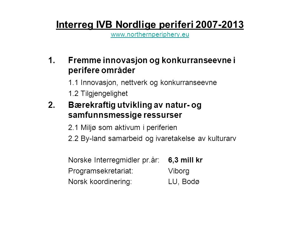 Interreg IVB Nordlige periferi Fremme innovasjon og konkurranseevne i perifere områder 1.1 Innovasjon, nettverk og konkurranseevne 1.2 Tilgjengelighet 2.Bærekraftig utvikling av natur- og samfunnsmessige ressurser 2.1 Miljø som aktivum i periferien 2.2 By-land samarbeid og ivaretakelse av kulturarv Norske Interregmidler pr.år:6,3 mill kr Programsekretariat:Viborg Norsk koordinering:LU, Bodø