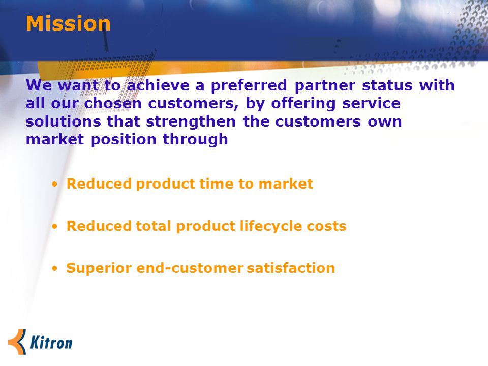 Mission We want to achieve a preferred partner status with all our chosen customers, by offering service solutions that strengthen the customers own market position through Reduced product time to market Reduced total product lifecycle costs Superior end-customer satisfaction