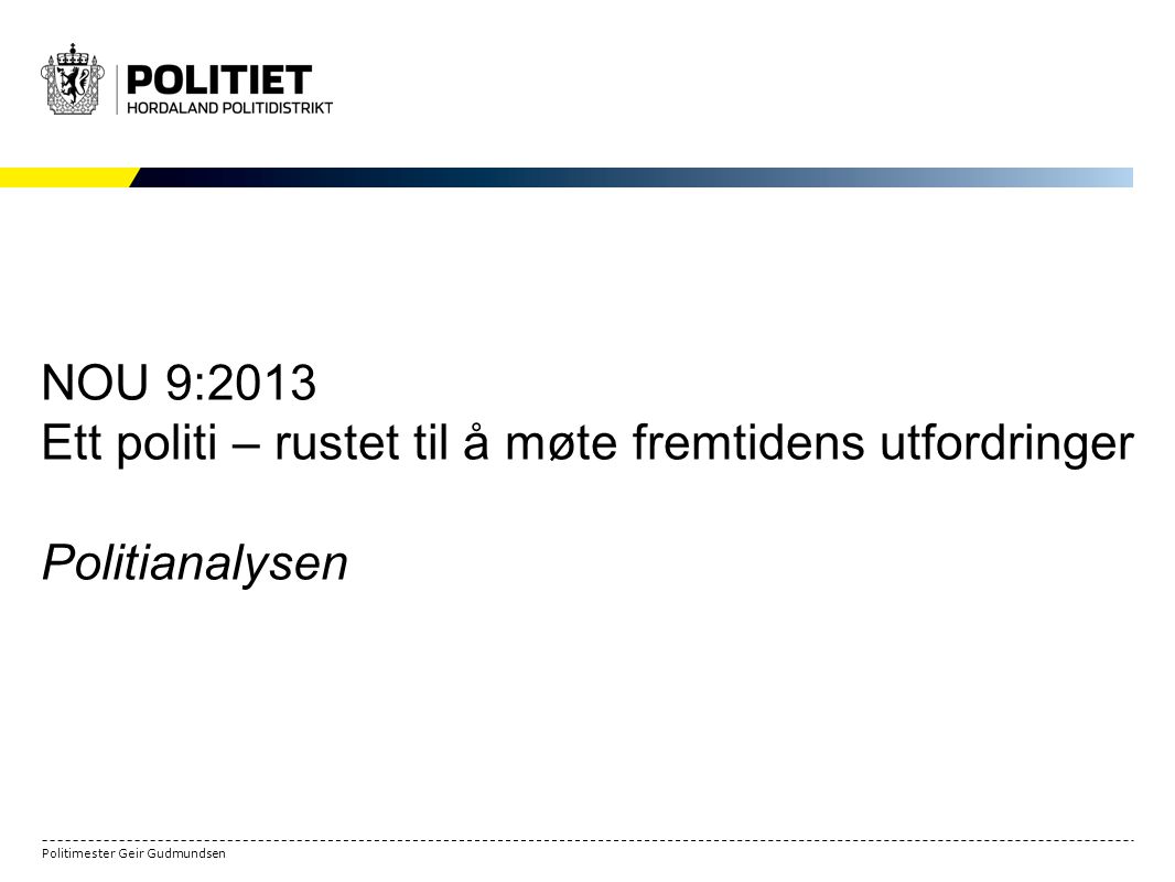 Politimester Geir Gudmundsen NOU 9:2013 Ett politi – rustet til å møte fremtidens utfordringer Politianalysen